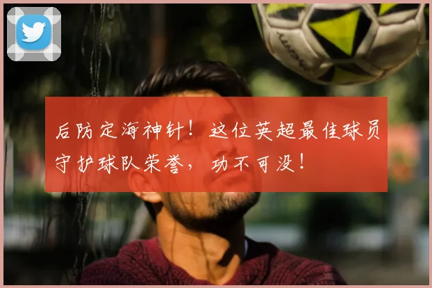 后防定海神针！这位英超最佳球员守护球队荣誉，功不可没！
