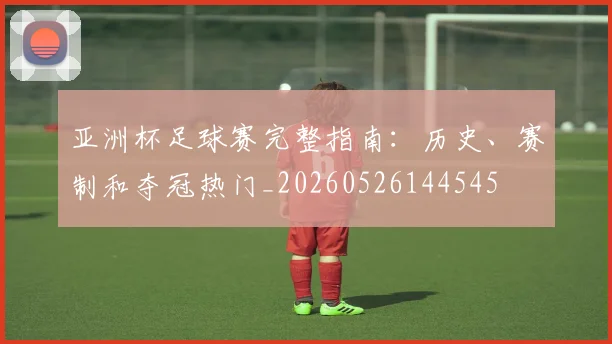 亚洲杯足球赛完整指南:历史、赛制和夺冠热门_20260526144545
