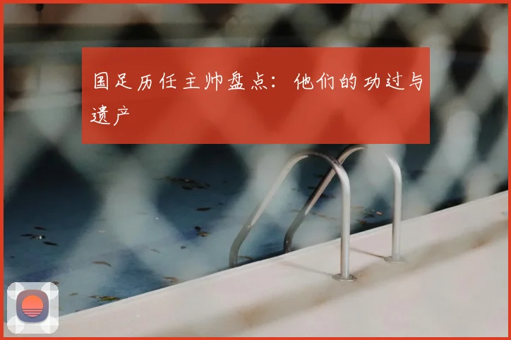 国足历任主帅盘点：他们的功过与遗产