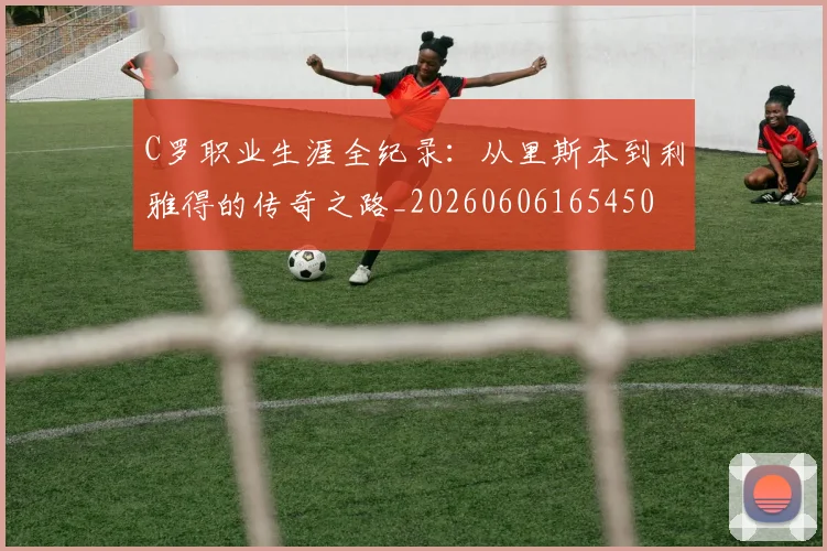 C罗职业生涯全纪录：从里斯本到利雅得的传奇之路_20260606165450