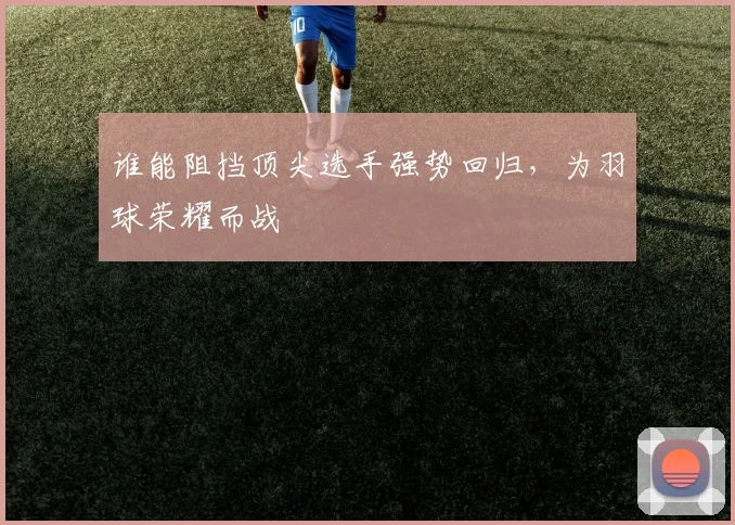 谁能阻挡顶尖选手强势回归，为羽球荣耀而战