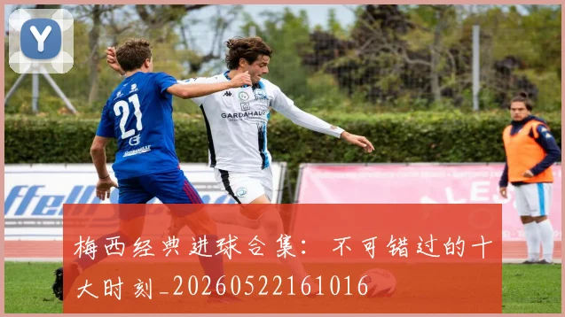 梅西经典进球合集:不可错过的十大时刻_20260522161016