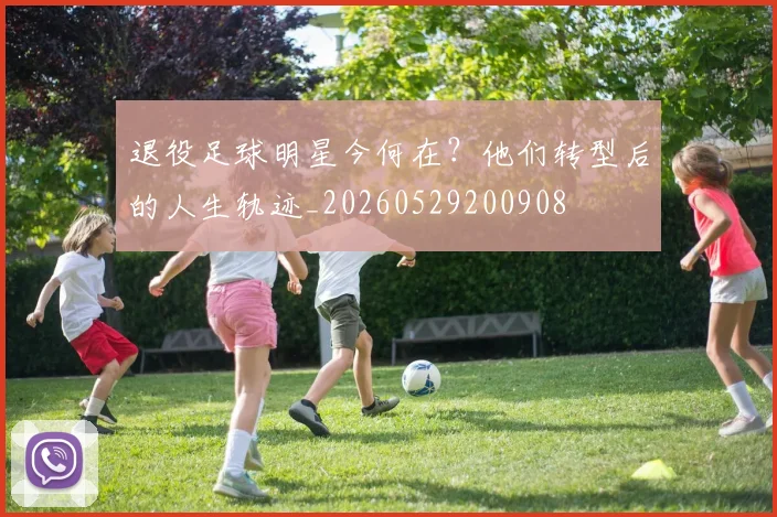 退役足球明星今何在？他们转型后的人生轨迹_20260529200908