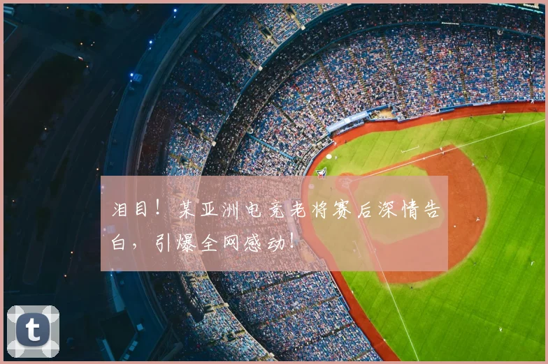 泪目！某亚洲电竞老将赛后深情告白，引爆全网感动！