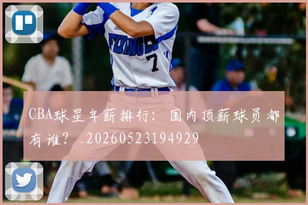 CBA球星年薪排行：国内顶薪球员都有谁？_20260523194929