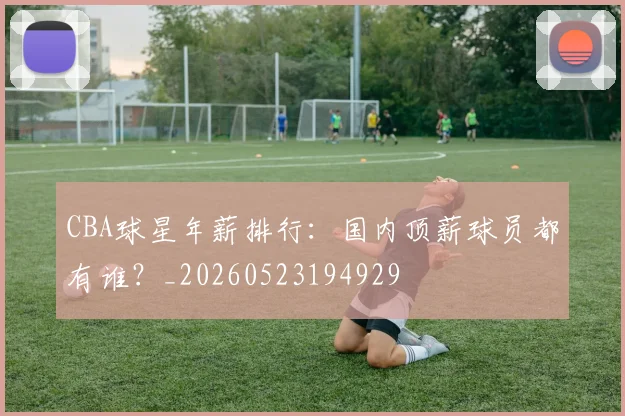 CBA球星年薪排行:国内顶薪球员都有谁?_20260523194929