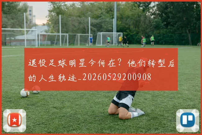 退役足球明星今何在？他们转型后的人生轨迹_20260529200908