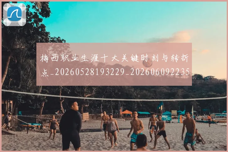 梅西职业生涯十大关键时刻与转折点_20260528193229_20260609223537