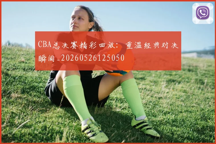 CBA总决赛精彩回放:重温经典对决瞬间_20260526125050
