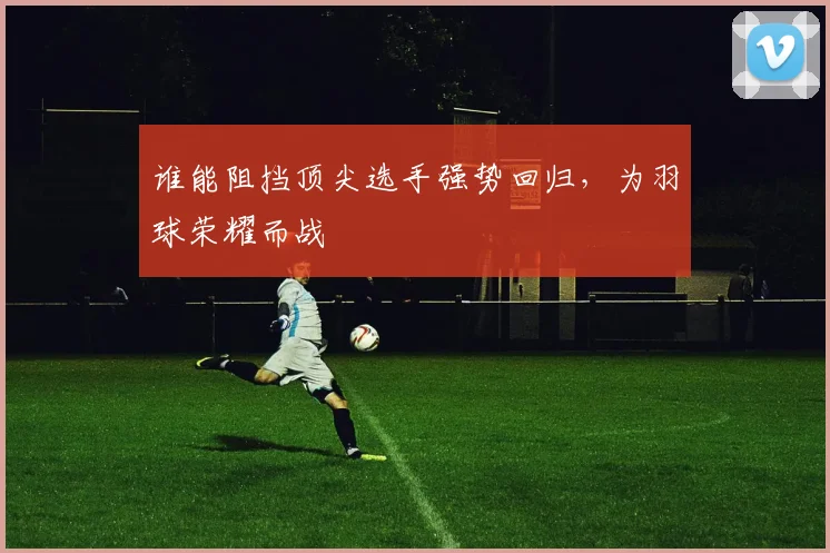 谁能阻挡顶尖选手强势回归,为羽球荣耀而战